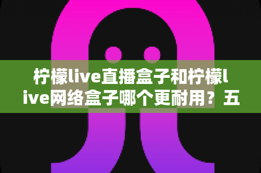 柠檬live直播盒子和柠檬live网络盒子哪个更耐用?五大维度深度对比与延长寿命实用指南 柠檬live直播盒子和柠檬live网络盒子哪个更耐用?五大维度深度对比与延长寿命实用指南