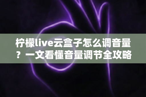柠檬live云盒子怎么调音量？一文看懂音量调节全攻略与疑难排解
