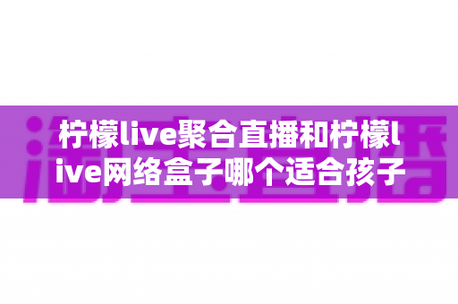 柠檬live聚合直播和柠檬live网络盒子哪个适合孩子？家长必读的全方位选购指南
