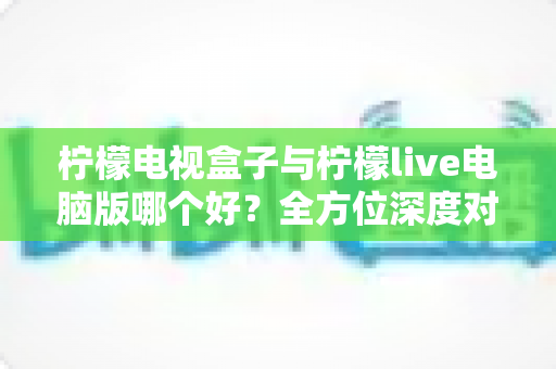 柠檬电视盒子与柠檬live电脑版哪个好？全方位深度对比评测，帮你找到最适合自己的观影方案