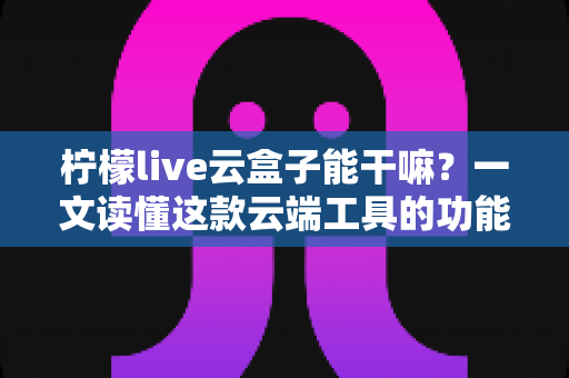柠檬live云盒子能干嘛?一文读懂这款云端工具的功能、用途与实用价值 柠檬live云盒子能干嘛?一文读懂这款云端工具的功能、用途与实用价值