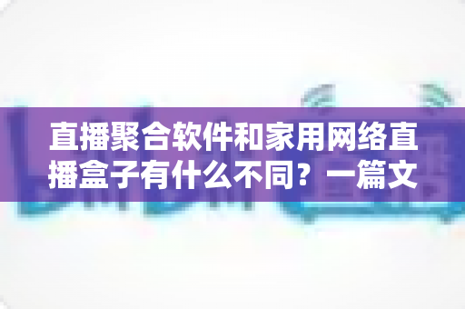 直播聚合软件和家用网络直播盒子有什么不同？一篇文章讲透核心差异、优缺点与选购思路