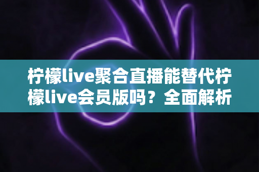 柠檬live聚合直播能替代柠檬live会员版吗？全面解析功能差异与最佳选择方案