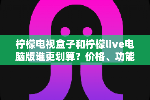 柠檬电视盒子和柠檬live电脑版谁更划算?价格、功能与适用场景全方位深度对比指南 柠檬电视盒子和柠檬live电脑版谁更划算?价格、功能与适用场景全方位深度对比指南