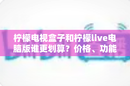 柠檬电视盒子和柠檬live电脑版谁更划算?价格、功能与适用场景全方位深度对比指南 柠檬电视盒子和柠檬live电脑版谁更划算?价格、功能与适用场景全方位深度对比指南
