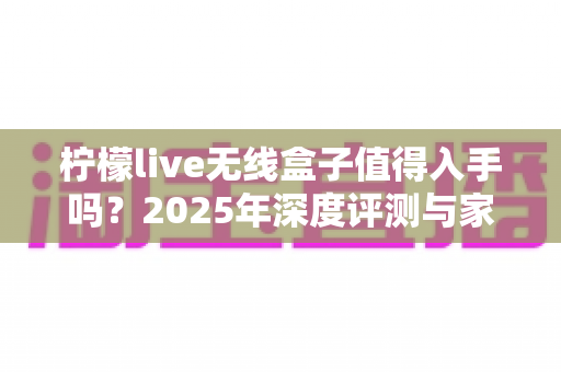 柠檬live无线盒子值得入手吗？2025年深度评测与家庭观影选购全攻略