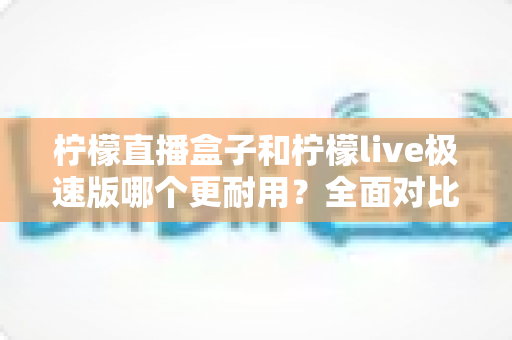 柠檬直播盒子和柠檬live极速版哪个更耐用?全面对比解析助你选对工具 柠檬直播盒子和柠檬live极速版哪个更耐用?全面对比解析助你选对工具
