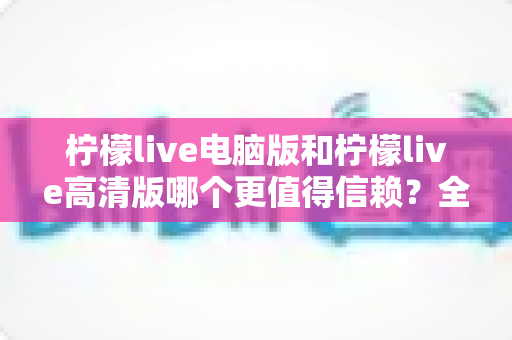 柠檬live电脑版和柠檬live高清版哪个更值得信赖?全面对比分析与安全选择指南 柠檬live电脑版和柠檬live高清版哪个更值得信赖?全面对比分析与安全选择指南