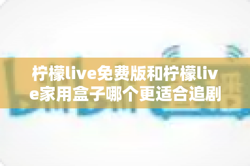 柠檬live免费版和柠檬live家用盒子哪个更适合追剧？全维度对比评测与选购指南