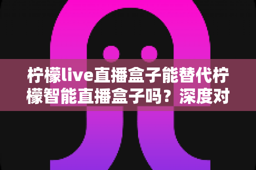 柠檬live直播盒子能替代柠檬智能直播盒子吗?深度对比分析与选购指南 柠檬live直播盒子能替代柠檬智能直播盒子吗?深度对比分析与选购指南