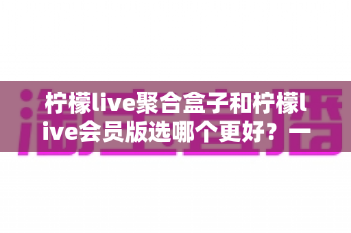 柠檬live聚合盒子和柠檬live会员版选哪个更好？一篇看懂差异、不花冤枉钱的实用选购指南