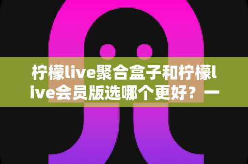 柠檬live聚合盒子和柠檬live会员版选哪个更好？一篇看懂差异、不花冤枉钱的实用选购指南