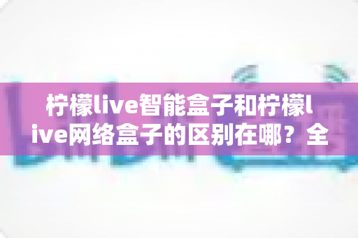 柠檬live智能盒子和柠檬live网络盒子的区别在哪?全方位选购指南助你轻松避坑 柠檬live智能盒子和柠檬live网络盒子的区别在哪?全方位选购指南助你轻松避坑