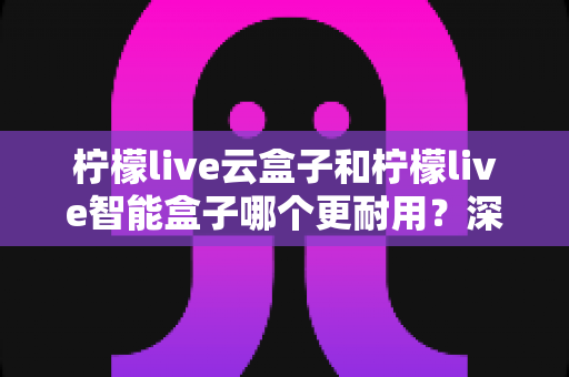 柠檬live云盒子和柠檬live智能盒子哪个更耐用？深度解析两大热门电视盒子的使用寿命与选购指南
