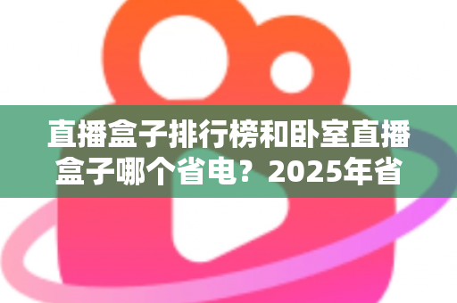 直播盒子排行榜和卧室直播盒子哪个省电？2025年省电选购与使用全指南