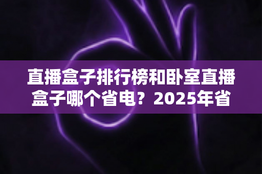 直播盒子排行榜和卧室直播盒子哪个省电？2025年省电选购与使用全指南