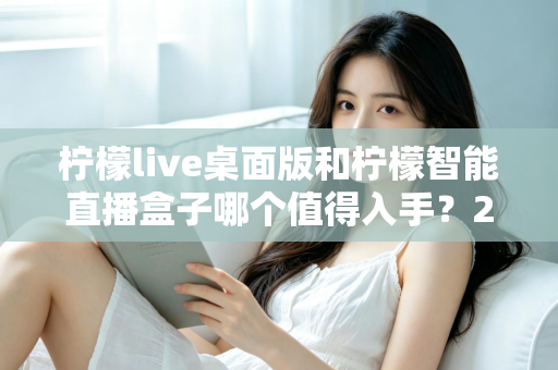 柠檬live桌面版和柠檬智能直播盒子哪个值得入手？2025年最新选购指南与深度评测