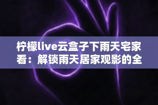柠檬live云盒子下雨天宅家看:解锁雨天居家观影的全新生活方式 柠檬live云盒子下雨天宅家看:解锁雨天居家观影的全新生活方式