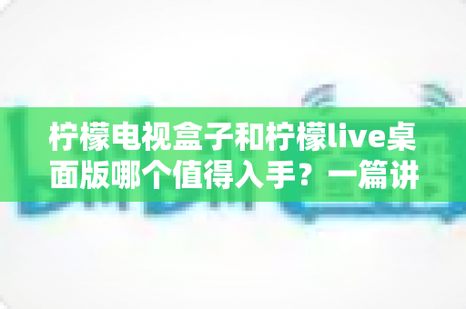 柠檬电视盒子和柠檬live桌面版哪个值得入手?一篇讲透选择思路的实用指南 柠檬电视盒子和柠檬live桌面版哪个值得入手?一篇讲透选择思路的实用指南