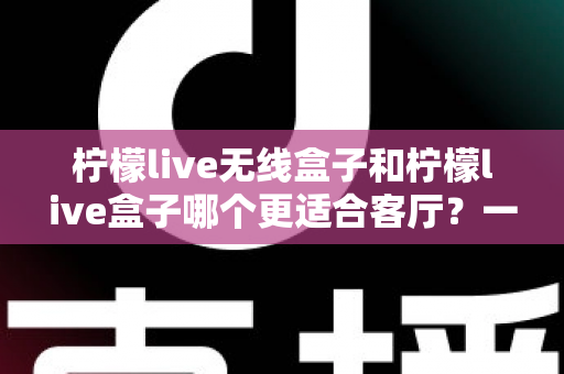 柠檬live无线盒子和柠檬live盒子哪个更适合客厅？一篇文章带你读懂两大热门影音设备的核心差异与选购思路