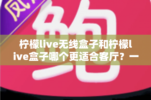 柠檬live无线盒子和柠檬live盒子哪个更适合客厅？一篇文章带你读懂两大热门影音设备的核心差异与选购思路