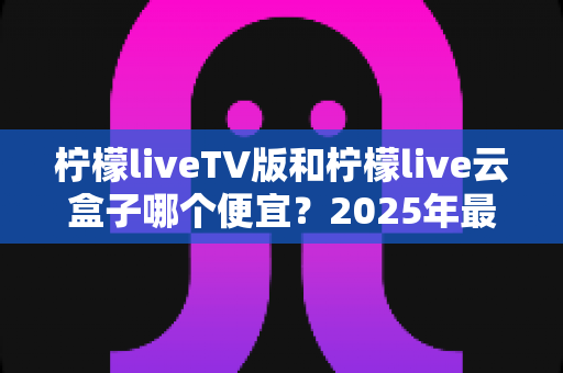 柠檬liveTV版和柠檬live云盒子哪个便宜?2025年最新价格对比与选购避坑指南 柠檬liveTV版和柠檬live云盒子哪个便宜?2025年最新价格对比与选购避坑指南