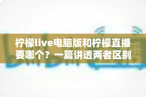 柠檬live电脑版和柠檬直播要哪个?一篇讲透两者区别的终极选择指南 柠檬live电脑版和柠檬直播要哪个?一篇讲透两者区别的终极选择指南