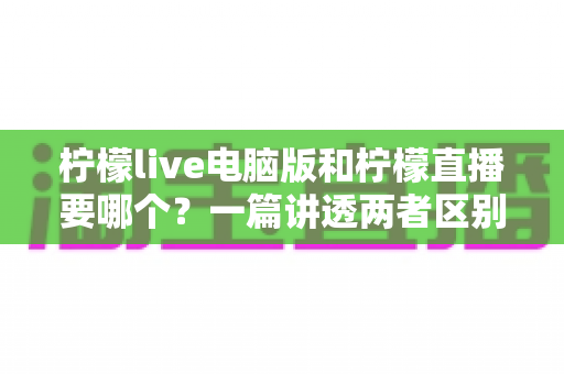 柠檬live电脑版和柠檬直播要哪个?一篇讲透两者区别的终极选择指南 柠檬live电脑版和柠檬直播要哪个?一篇讲透两者区别的终极选择指南