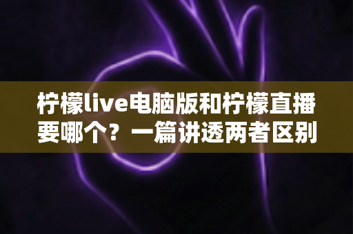 柠檬live电脑版和柠檬直播要哪个?一篇讲透两者区别的终极选择指南 柠檬live电脑版和柠檬直播要哪个?一篇讲透两者区别的终极选择指南