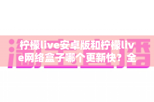 柠檬live安卓版和柠檬live网络盒子哪个更新快?全面对比解析与使用指南 柠檬live安卓版和柠檬live网络盒子哪个更新快?全面对比解析与使用指南