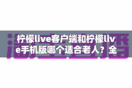 柠檬live客户端和柠檬live手机版哪个适合老人？全面对比解析，帮长辈轻松选对版本