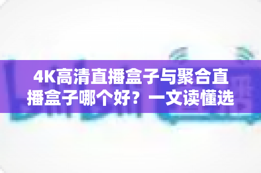 4K高清直播盒子与聚合直播盒子哪个好？一文读懂选购要点，选对盒子不踩坑
