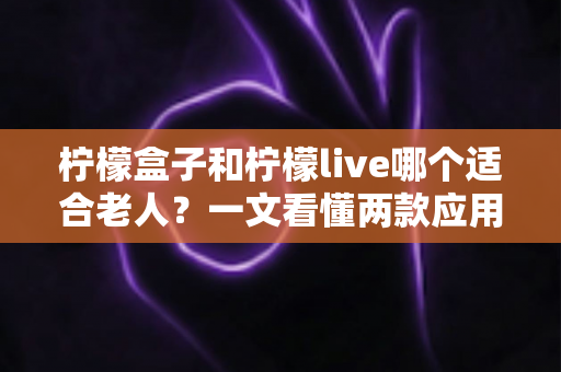 柠檬盒子和柠檬live哪个适合老人?一文看懂两款应用的优劣对比与选购指南 柠檬盒子和柠檬live哪个适合老人?一文看懂两款应用的优劣对比与选购指南
