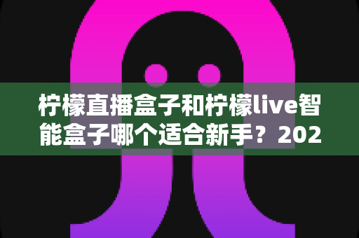 柠檬直播盒子和柠檬live智能盒子哪个适合新手?2024最新选购指南与深度对比解析 柠檬直播盒子和柠檬live智能盒子哪个适合新手?2024最新选购指南与深度对比解析