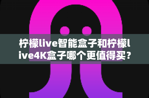 柠檬live智能盒子和柠檬live4K盒子哪个更值得买?2024年最全选购对比指南,看完不踩坑 柠檬live智能盒子和柠檬live4K盒子哪个更值得买?2024年最全选购对比指南,看完不踩坑