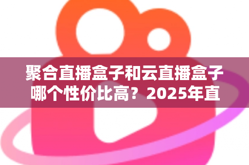 聚合直播盒子和云直播盒子哪个性价比高?2025年直播设备选购深度解析与避坑指南 聚合直播盒子和云直播盒子哪个性价比高?2025年直播设备选购深度解析与避坑指南