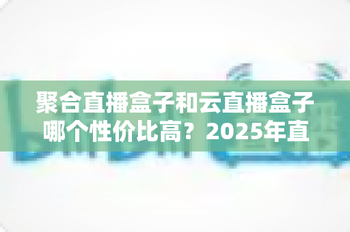 聚合直播盒子和云直播盒子哪个性价比高?2025年直播设备选购深度解析与避坑指南 聚合直播盒子和云直播盒子哪个性价比高?2025年直播设备选购深度解析与避坑指南