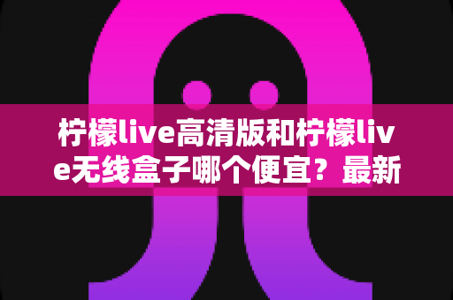 柠檬live高清版和柠檬live无线盒子哪个便宜?最新价格对比与省钱选购全攻略 柠檬live高清版和柠檬live无线盒子哪个便宜?最新价格对比与省钱选购全攻略