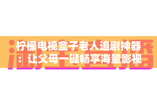 柠檬电视盒子老人追剧神器：让父母一键畅享海量影视的贴心之选