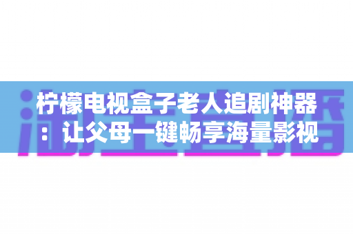 柠檬电视盒子老人追剧神器：让父母一键畅享海量影视的贴心之选