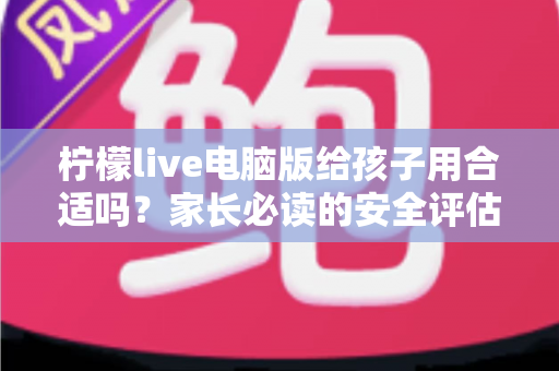 柠檬live电脑版给孩子用合适吗？家长必读的安全评估与实用引导指南