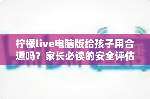 柠檬live电脑版给孩子用合适吗？家长必读的安全评估与实用引导指南
