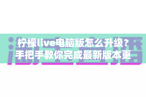 柠檬live电脑版怎么升级？手把手教你完成最新版本更新与常见问题全解析