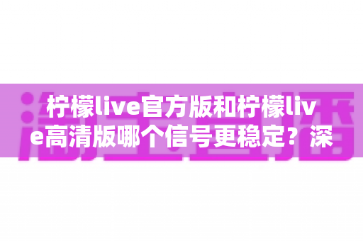柠檬live官方版和柠檬live高清版哪个信号更稳定？深度对比分析帮你选出最优版本