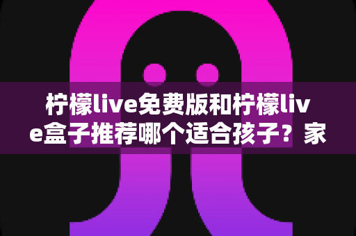 柠檬live免费版和柠檬live盒子推荐哪个适合孩子?家长必看的完整选购与安全指南 柠檬live免费版和柠檬live盒子推荐哪个适合孩子?家长必看的完整选购与安全指南