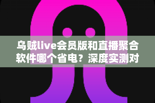 乌贼live会员版和直播聚合软件哪个省电?深度实测对比教你选对省电流媒体神器 乌贼live会员版和直播聚合软件哪个省电?深度实测对比教你选对省电流媒体神器