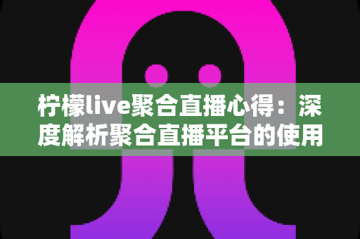 柠檬live聚合直播心得：深度解析聚合直播平台的使用体验与实用技巧指南