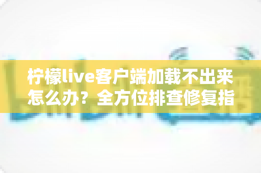 柠檬live客户端加载不出来怎么办?全方位排查修复指南,助你快速恢复流畅直播体验 柠檬live客户端加载不出来怎么办?全方位排查修复指南,助你快速恢复流畅直播体验