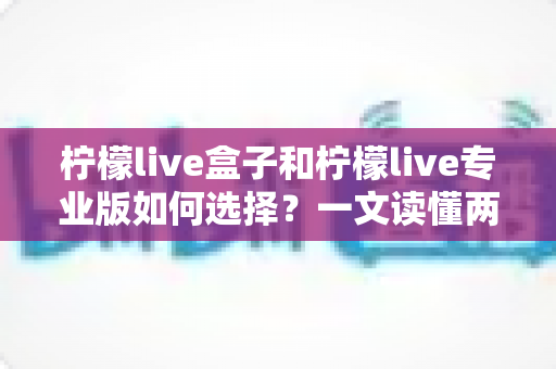 柠檬live盒子和柠檬live专业版如何选择？一文读懂两大版本差异，帮你找到最适合的直播助手