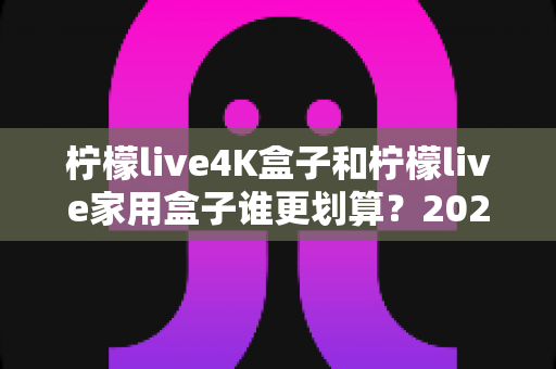 柠檬live4K盒子和柠檬live家用盒子谁更划算?2025年超详细选购对比指南,帮你省下每一分钱 柠檬live4K盒子和柠檬live家用盒子谁更划算?2025年超详细选购对比指南,帮你省下每一分钱